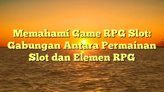 Memahami Game RPG Slot: Gabungan Antara Permainan Slot dan Elemen RPG