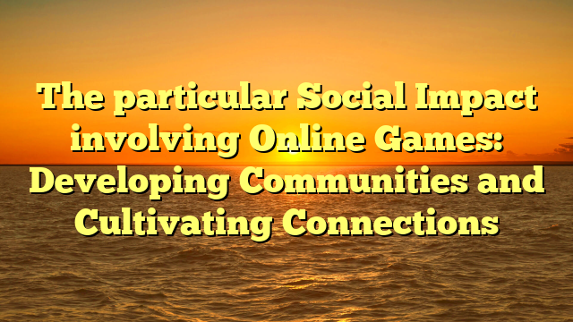 The particular Social Impact involving Online Games: Developing Communities and Cultivating Connections